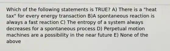 Which of the following statements is TRUE? A) There is a "heat tax" for every energy transaction B)A spontaneous reaction is always a fast reaction C) The entropy of a system always decreases for a spontaneous process D) Perpetual motion machines are a possibility in the near future E) None of the above