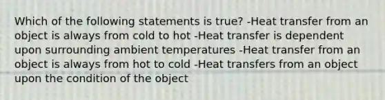 Which of the following statements is true? -Heat transfer from an object is always from cold to hot -Heat transfer is dependent upon surrounding ambient temperatures -Heat transfer from an object is always from hot to cold -Heat transfers from an object upon the condition of the object