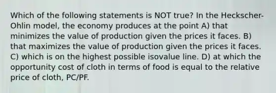 Which of the following statements is NOT true? In the Heckscher-Ohlin model, the economy produces at the point A) that minimizes the value of production given the prices it faces. B) that maximizes the value of production given the prices it faces. C) which is on the highest possible isovalue line. D) at which the opportunity cost of cloth in terms of food is equal to the relative price of cloth, PC/PF.