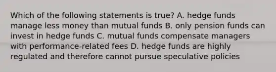 Which of the following statements is true? A. hedge funds manage less money than mutual funds B. only pension funds can invest in hedge funds C. mutual funds compensate managers with performance-related fees D. hedge funds are highly regulated and therefore cannot pursue speculative policies