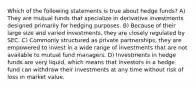 Which of the following statements is true about hedge funds? A) They are mutual funds that specialize in derivative investments designed primarily for hedging purposes. B) Because of their large size and varied investments, they are closely regulated by SEC. C) Commonly structured as private partnerships, they are empowered to invest in a wide range of investments that are not available to mutual fund managers. D) Investments in hedge funds are very liquid, which means that investors in a hedge fund can withdraw their investments at any time without risk of loss in market value.