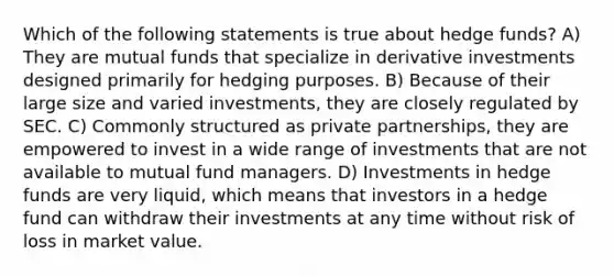 Which of the following statements is true about hedge funds? A) They are mutual funds that specialize in derivative investments designed primarily for hedging purposes. B) Because of their large size and varied investments, they are closely regulated by SEC. C) Commonly structured as private partnerships, they are empowered to invest in a wide range of investments that are not available to mutual fund managers. D) Investments in hedge funds are very liquid, which means that investors in a hedge fund can withdraw their investments at any time without risk of loss in market value.