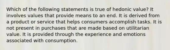 Which of the following statements is true of hedonic value? It involves values that provide means to an end. It is derived from a product or service that helps consumers accomplish tasks. It is not present in purchases that are made based on utilitarian value. It is provided through the experience and emotions associated with consumption.