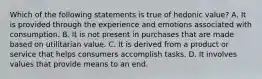 Which of the following statements is true of hedonic value? A. It is provided through the experience and emotions associated with consumption. B. It is not present in purchases that are made based on utilitarian value. C. It is derived from a product or service that helps consumers accomplish tasks. D. It involves values that provide means to an end.