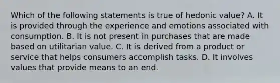 Which of the following statements is true of hedonic value? A. It is provided through the experience and emotions associated with consumption. B. It is not present in purchases that are made based on utilitarian value. C. It is derived from a product or service that helps consumers accomplish tasks. D. It involves values that provide means to an end.