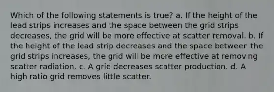 Which of the following statements is true? a. If the height of the lead strips increases and the space between the grid strips decreases, the grid will be more effective at scatter removal. b. If the height of the lead strip decreases and the space between the grid strips increases, the grid will be more effective at removing scatter radiation. c. A grid decreases scatter production. d. A high ratio grid removes little scatter.