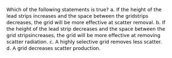 Which of the following statements is true? a. If the height of the lead strips increases and the space between the gridstrips decreases, the grid will be more effective at scatter removal. b. If the height of the lead strip decreases and the space between the grid stripsincreases, the grid will be more effective at removing scatter radiation. c. A highly selective grid removes less scatter. d. A grid decreases scatter production.