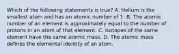 Which of the following statements is true? A. Helium is the smallest atom and has an atomic number of 1. B. The atomic number of an element is approximately equal to the number of protons in an atom of that element. C. Isotopes of the same element have the same atomic mass. D. The atomic mass defines the elemental identity of an atom.