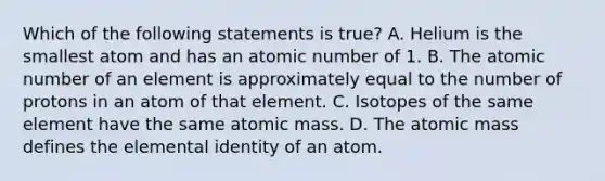 Which of the following statements is true? A. Helium is the smallest atom and has an atomic number of 1. B. The atomic number of an element is approximately equal to the number of protons in an atom of that element. C. Isotopes of the same element have the same atomic mass. D. The atomic mass defines the elemental identity of an atom.