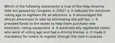 Which of the following statements is true of the Help America Vote Act passed by Congress in 2002? a. It reduced the minimum voting age to eighteen for all elections. b. It encouraged the African Americans to vote by eliminating the poll tax. c. It provided funds to the states to help them purchase new electronic voting equipment. d. It automatically registered voters who were of voting age and had a driving license. e. It made it mandatory for voters to register through the mail-in process.