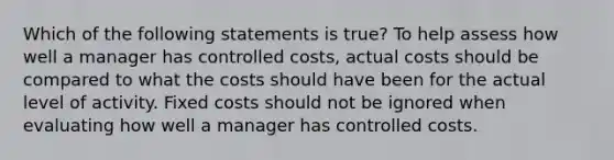 Which of the following statements is true? To help assess how well a manager has controlled costs, actual costs should be compared to what the costs should have been for the actual level of activity. Fixed costs should not be ignored when evaluating how well a manager has controlled costs.