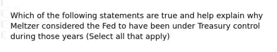 Which of the following statements are true and help explain why Meltzer considered the Fed to have been under Treasury control during those years ​(Select all that apply​)