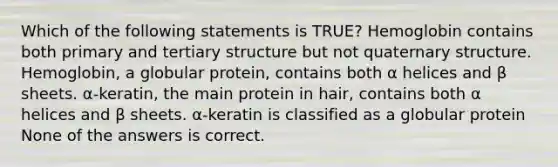 Which of the following statements is TRUE? Hemoglobin contains both primary and <a href='https://www.questionai.com/knowledge/kf06vGllnT-tertiary-structure' class='anchor-knowledge'>tertiary structure</a> but not quaternary structure. Hemoglobin, a globular protein, contains both α helices and β sheets. α-keratin, the main protein in hair, contains both α helices and β sheets. α-keratin is classified as a globular protein None of the answers is correct.