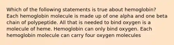 Which of the following statements is true about hemoglobin? Each hemoglobin molecule is made up of one alpha and one beta chain of polypeptide. All that is needed to bind oxygen is a molecule of heme. Hemoglobin can only bind oxygen. Each hemoglobin molecule can carry four oxygen molecules