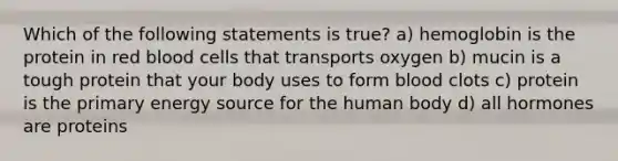 Which of the following statements is true? a) hemoglobin is the protein in red blood cells that transports oxygen b) mucin is a tough protein that your body uses to form blood clots c) protein is the primary energy source for the human body d) all hormones are proteins