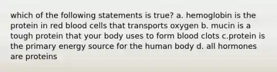 which of the following statements is true? a. hemoglobin is the protein in red blood cells that transports oxygen b. mucin is a tough protein that your body uses to form blood clots c.protein is the primary energy source for the human body d. all hormones are proteins