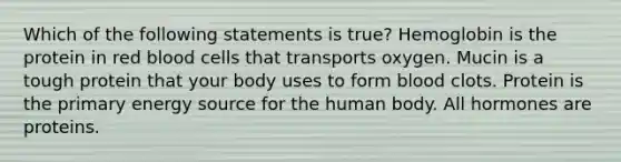 Which of the following statements is true? Hemoglobin is the protein in red blood cells that transports oxygen. Mucin is a tough protein that your body uses to form blood clots. Protein is the primary energy source for the human body. All hormones are proteins.