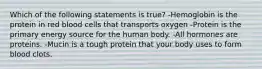 Which of the following statements is true? -Hemoglobin is the protein in red blood cells that transports oxygen -Protein is the primary energy source for the human body. -All hormones are proteins. -Mucin is a tough protein that your body uses to form blood clots.