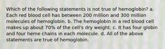 Which of the following statements is not true of hemoglobin? a. Each red blood cell has between 200 million and 300 million molecules of hemoglobin. b. The hemoglobin in a red blood cell makes up about 70% of the cell's dry weight. c. It has four globin and four heme chains in each molecule. d. All of the above statements are true of hemoglobin.