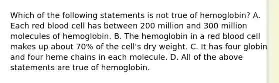 Which of the following statements is not true of hemoglobin? A. Each red blood cell has between 200 million and 300 million molecules of hemoglobin. B. The hemoglobin in a red blood cell makes up about 70% of the cell's dry weight. C. It has four globin and four heme chains in each molecule. D. All of the above statements are true of hemoglobin.