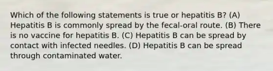 Which of the following statements is true or hepatitis B? (A) Hepatitis B is commonly spread by the fecal-oral route. (B) There is no vaccine for hepatitis B. (C) Hepatitis B can be spread by contact with infected needles. (D) Hepatitis B can be spread through contaminated water.