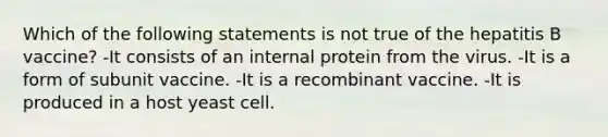 Which of the following statements is not true of the hepatitis B vaccine? -It consists of an internal protein from the virus. -It is a form of subunit vaccine. -It is a recombinant vaccine. -It is produced in a host yeast cell.