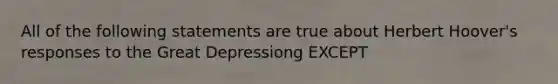 All of the following statements are true about Herbert Hoover's responses to the Great Depressiong EXCEPT