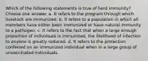 Which of the following statements is true of herd immunity? Choose one answer. a. It refers to the program through which livestock are immunized. b. It refers to a population in which all members have either been immunized or have natural immunity to a pathogen. c. It refers to the fact that when a large enough proportion of individuals is immunized, the likelihood of infection to anyone is greatly reduced. d. It refers to the protection conferred on an immunized individual when in a large group of unvaccinated individuals.