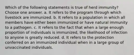 Which of the following statements is true of herd immunity? Choose one answer. a. It refers to the program through which livestock are immunized. b. It refers to a population in which all members have either been immunized or have natural immunity to a pathogen. c. It refers to the fact that when a large enough proportion of individuals is immunized, the likelihood of infection to anyone is greatly reduced. d. It refers to the protection conferred on an immunized individual when in a large group of unvaccinated individuals.