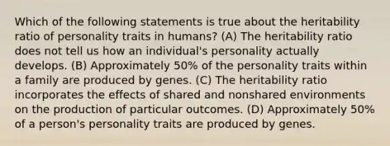 Which of the following statements is true about the heritability ratio of personality traits in humans? (A) The heritability ratio does not tell us how an individual's personality actually develops. (B) Approximately 50% of the personality traits within a family are produced by genes. (C) The heritability ratio incorporates the effects of shared and nonshared environments on the production of particular outcomes. (D) Approximately 50% of a person's personality traits are produced by genes.