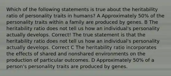 Which of the following statements is true about the heritability ratio of personality traits in humans? A Approximately 50% of the personality traits within a family are produced by genes. B The heritability ratio does not tell us how an individual's personality actually develops. Correct! The true statement is that the heritability ratio does not tell us how an individual's personality actually develops. Correct C The heritability ratio incorporates the effects of shared and nonshared environments on the production of particular outcomes. D Approximately 50% of a person's personality traits are produced by genes.