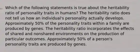 Which of the following statements is true about the heritability ratio of personality traits in humans? The heritability ratio does not tell us how an individual's personality actually develops. Approximately 50% of the personality traits within a family are produced by genes. The heritability ratio incorporates the effects of shared and nonshared environments on the production of particular outcomes. Approximately 50% of a person's personality traits are produced by genes.