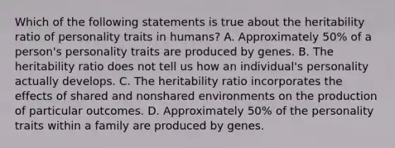 Which of the following statements is true about the heritability ratio of personality traits in humans? A. Approximately 50% of a person's personality traits are produced by genes. B. The heritability ratio does not tell us how an individual's personality actually develops. C. The heritability ratio incorporates the effects of shared and nonshared environments on the production of particular outcomes. D. Approximately 50% of the personality traits within a family are produced by genes.