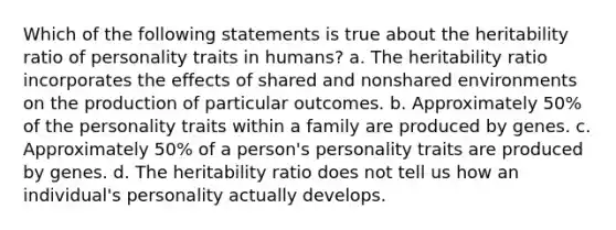 Which of the following statements is true about the heritability ratio of personality traits in humans? a. The heritability ratio incorporates the effects of shared and nonshared environments on the production of particular outcomes. b. Approximately 50% of the personality traits within a family are produced by genes. c. Approximately 50% of a person's personality traits are produced by genes. d. The heritability ratio does not tell us how an individual's personality actually develops.