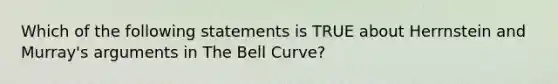 Which of the following statements is TRUE about Herrnstein and Murray's arguments in The Bell Curve?