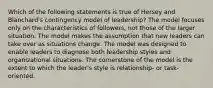 Which of the following statements is true of Hersey and Blanchard's contingency model of leadership? The model focuses only on the characteristics of followers, not those of the larger situation. The model makes the assumption that new leaders can take over as situations change. The model was designed to enable leaders to diagnose both leadership styles and organizational situations. The cornerstone of the model is the extent to which the leader's style is relationship- or task-oriented.