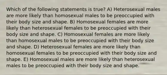 Which of the following statements is true? A) Heterosexual males are more likely than homosexual males to be preoccupied with their body size and shape. B) Homosexual females are more likely than heterosexual females to be preoccupied with their body size and shape. C) Homosexual females are more likely than homosexual males to be preoccupied with their body size and shape. D) Heterosexual females are more likely than homosexual females to be preoccupied with their body size and shape. E) Homosexual males are more likely than heterosexual males to be preoccupied with their body size and shape.