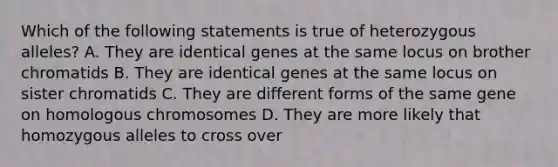 Which of the following statements is true of heterozygous alleles? A. They are identical genes at the same locus on brother chromatids B. They are identical genes at the same locus on sister chromatids C. They are different forms of the same gene on homologous chromosomes D. They are more likely that homozygous alleles to cross over