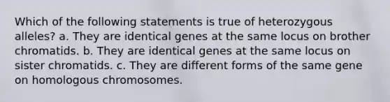 Which of the following statements is true of heterozygous alleles? a. They are identical genes at the same locus on brother chromatids. b. They are identical genes at the same locus on sister chromatids. c. They are different forms of the same gene on homologous chromosomes.