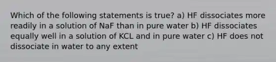 Which of the following statements is true? a) HF dissociates more readily in a solution of NaF than in pure water b) HF dissociates equally well in a solution of KCL and in pure water c) HF does not dissociate in water to any extent