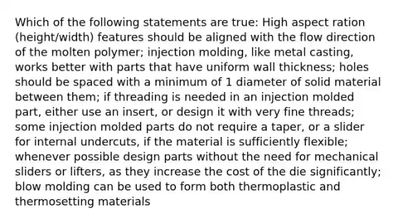 Which of the following statements are true: High aspect ration (height/width) features should be aligned with the flow direction of the molten polymer; injection molding, like metal casting, works better with parts that have uniform wall thickness; holes should be spaced with a minimum of 1 diameter of solid material between them; if threading is needed in an injection molded part, either use an insert, or design it with very fine threads; some injection molded parts do not require a taper, or a slider for internal undercuts, if the material is sufficiently flexible; whenever possible design parts without the need for mechanical sliders or lifters, as they increase the cost of the die significantly; blow molding can be used to form both thermoplastic and thermosetting materials