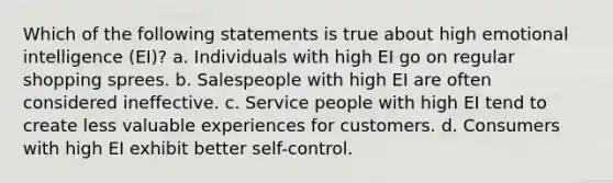 Which of the following statements is true about high emotional intelligence (EI)? a. Individuals with high EI go on regular shopping sprees. b. Salespeople with high EI are often considered ineffective. c. Service people with high EI tend to create less valuable experiences for customers. d. Consumers with high EI exhibit better self-control.