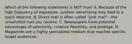 Which of the following statements is NOT true? A. Because of the high frequency of exposures, outdoor advertising may lead to a quick wearout. B. Direct mail is often called "junk mail"—the unsolicited mail you receive. C. Newspapers have potential advantages of selectivity, creative flexibility, and prestige. D. Magazines are a highly specialized medium that reaches specific target audiences.