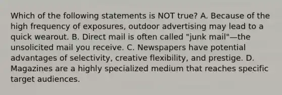 Which of the following statements is NOT true? A. Because of the high frequency of exposures, outdoor advertising may lead to a quick wearout. B. Direct mail is often called "junk mail"—the unsolicited mail you receive. C. Newspapers have potential advantages of selectivity, creative flexibility, and prestige. D. Magazines are a highly specialized medium that reaches specific target audiences.