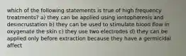 which of the following statements is true of high frequency treatments? a) they can be applied using iontophoresis and desincrustation b) they can be used to stimulate blood flow in oxygenate the skin c) they use two electrodes d) they can be applied only before extraction because they have a germicidal affect