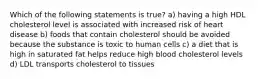 Which of the following statements is true? a) having a high HDL cholesterol level is associated with increased risk of heart disease b) foods that contain cholesterol should be avoided because the substance is toxic to human cells c) a diet that is high in saturated fat helps reduce high blood cholesterol levels d) LDL transports cholesterol to tissues