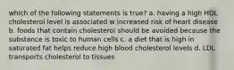 which of the following statements is true? a. having a high HDL cholesterol level is associated w increased risk of heart disease b. foods that contain cholesterol should be avoided because the substance is toxic to human cells c. a diet that is high in saturated fat helps reduce high blood cholesterol levels d. LDL transports cholesterol to tissues