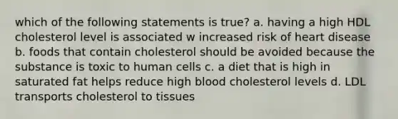 which of the following statements is true? a. having a high HDL cholesterol level is associated w increased risk of heart disease b. foods that contain cholesterol should be avoided because the substance is toxic to human cells c. a diet that is high in saturated fat helps reduce high blood cholesterol levels d. LDL transports cholesterol to tissues