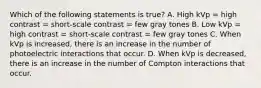 Which of the following statements is true? A. High kVp = high contrast = short-scale contrast = few gray tones B. Low kVp = high contrast = short-scale contrast = few gray tones C. When kVp is increased, there is an increase in the number of photoelectric interactions that occur. D. When kVp is decreased, there is an increase in the number of Compton interactions that occur.