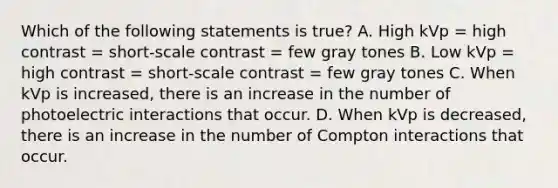 Which of the following statements is true? A. High kVp = high contrast = short-scale contrast = few gray tones B. Low kVp = high contrast = short-scale contrast = few gray tones C. When kVp is increased, there is an increase in the number of photoelectric interactions that occur. D. When kVp is decreased, there is an increase in the number of Compton interactions that occur.